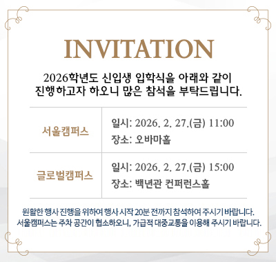 INVITATION 2026학년도 신입생 입학식을 아래와 같이 진행하고자 하오니  많은 참석을 부탁드립니다. 서울캠퍼스 일시: 2026. 2. 27.(금) 11:00 장소: 오바마홀 / 글로벌캠퍼스 일시: 2026. 2. 27.(금) 15:00 장소: 백년관 컨퍼런스홀 원활한 행사 진행을 위하여 행사 시작 20분 전까지 참석하여 주시기 바랍니다.     서울캠퍼스는 주차 공간이 협소하오니, 가급적 대중교통을 이용해 주시기 바랍니다.